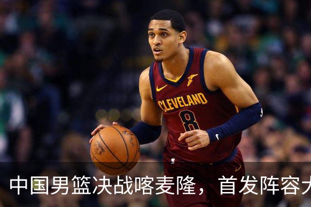 中国男篮决战喀麦隆，首发阵容大调整，郭士强重要表态引争议