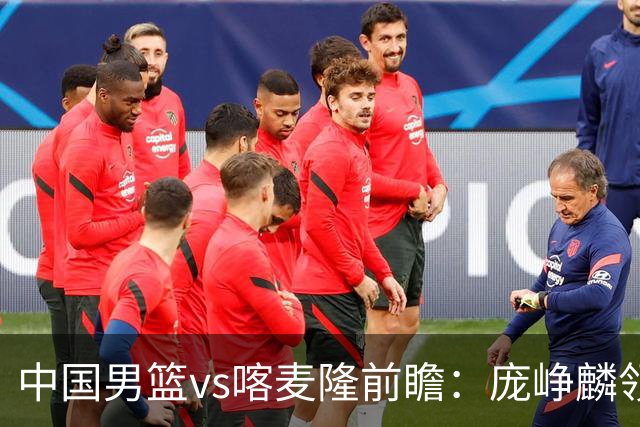中国男篮vs喀麦隆前瞻：庞峥麟领衔后卫国手有望大战NBA现役球员
