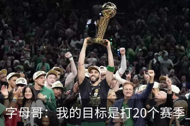 字母哥：我的目标是打20个赛季 续约到时再看