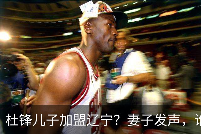 杜锋儿子加盟辽宁？妻子发声，谁注意妻子去向，计划曝光