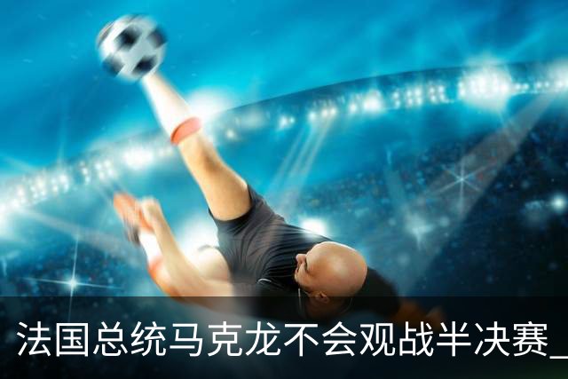法国总统马克龙不会观战半决赛 若进决赛他将飞往纽约支持