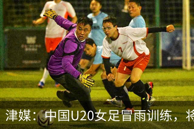 津媒：中国U20女足冒雨训练，将与朝鲜队进行三场教学赛