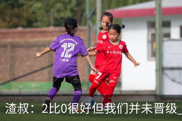 渣叔：2比0很好但我们并未晋级 第二回合仍需专注