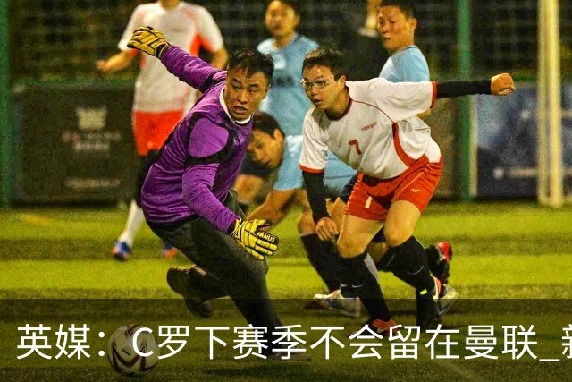 英媒：C罗下赛季不会留在曼联 新任主帅不会留他