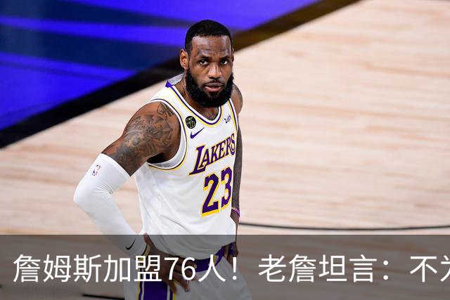 詹姆斯加盟76人！老詹坦言：不为钱不为家人只为赢！