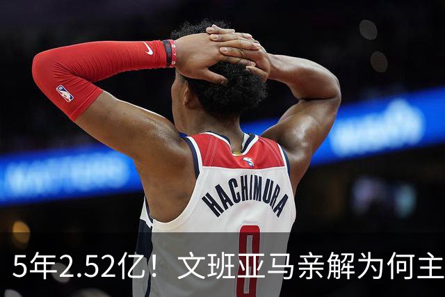 5年2.52亿！文班亚马亲解为何主动降薪5000万：不想钱毁了马刺