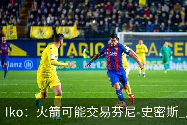 Iko：火箭可能交易芬尼-史密斯 后者在联盟中引起了相当多的兴趣